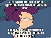 Мені здається, чи сьогодні відбудеться фінал баскетбольних игор, і потрібно підтримати нашу команду на балконі третього поверху о 15.20!