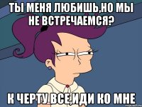 Ты меня любишь,но мы не встречаемся? К черту все,иди ко мне