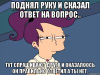 Поднял руку и сказал ответ на вопрос.. Тут спрашивают друга и оказалоось он правильно ответил а ты нет.