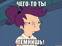 чего-то ты темнишь!