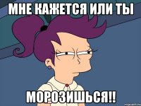 Мне кажется или ты МОРОЗИШЬСЯ!!