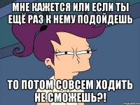 Мне кажется или если ты ещё раз к нему подойдешь то потом совсем ходить не сможешь?!