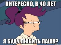 Интересно, в 40 лет я буду любить Пашу?