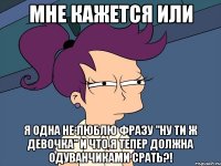 Мне кажется или Я одна не люблю фразу "Ну ти ж девочка" И что я тепер должна одуванчиками срать?!