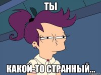 Ты какой-то странный...