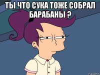 Ты что сука тоже собрал барабаны ? 