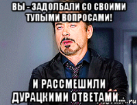 Вы - задолбали со своими тупыми вопросами! И рассмешили дурацкими ответами...