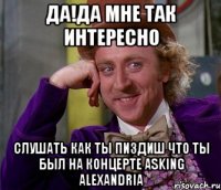 да!да мне так интересно слушать как ты пиздиш что ты был на концерте asking alexandria