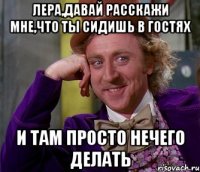 Лера,давай расскажи мне,что ты сидишь в гостях и там просто нечего делать