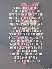 я наконец в школе монстров вы наверно знаете как меня зовут а вы еще не знаете ну слушайте меня зовут китти вабще мне понравилась лагуна она смешная сейчас раскажу привет лануна привет китти как твоидела клас а у меня не очень что случилось я 2 получила бедняшка китти не надо меня успокаевать ну как тыже в беде сама виновата ну пока наетом все закончилось продалжение следует