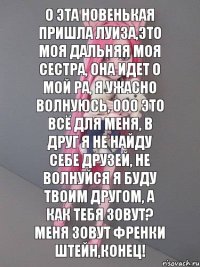 О эта новенькая пришла Луиза,Это моя дальняя моя сестра, Она идет О мой ра, Я ужасно волнуюсь, ООО это всё для меня, В друг я не найду себе друзей, Не волнуйся я буду твоим другом, А как тебя зовут? Меня зовут Френки Штейн,КОНЕЦ!