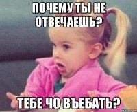 Почему ты не отвечаешь? Тебе чо въебать?