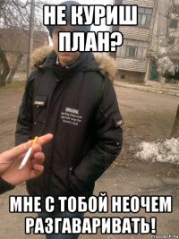 не куриш план? мне с тобой неочем разгаваривать!