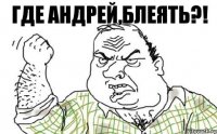 где Андрей,блеять?!