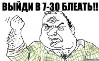 ВЫЙДИ В 7-30 БЛЕАТЬ!!