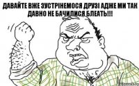 Давайте вже зустрінемося друзі адже ми так давно не бачилися БЛЕАТЬ!!!