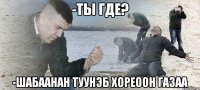 -Ты где? -Шабааhан туунэб хореоон газаа