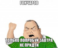 ГОНЧАРОВ ТОЛЬКО ПОПРОБУЙ ЗАВТРА НЕ ПРИДТИ