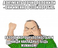 ДОКУМЕНТЫ ТОЧНО ПОЛОЖИЛИ - ОНИ ИМЕННО В ЭТОЙ КОРОБКЕ. РАЗОРВИ КОРОБКУ ПОЛНОСТЬЮ И НАЙДИ НАКЛАДНЫЕ, БУДЬ МУЖИКОМ!