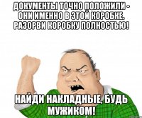 ДОКУМЕНТЫ ТОЧНО ПОЛОЖИЛИ - ОНИ ИМЕННО В ЭТОЙ КОРОБКЕ. РАЗОРВИ КОРОБКУ ПОЛНОСТЬЮ! НАЙДИ НАКЛАДНЫЕ, БУДЬ МУЖИКОМ!