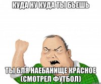 Куда ну куда ты бьешь ты бля наебанище красное (смотрел футбол)