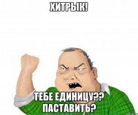 ХИТРЫК! Тебе единицу?? ПАСТАВИТЬ?