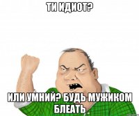ти идиот? или умний? будь мужиком блеать