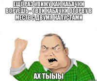 Ещё раз увижу как кабачки воруешь - твои кабачки оторву в месте с двумя капустами ах тыыы