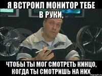 Я встроил монитор тебе в руки, чтобы ты мог смотреть кинцо, когда ты смотришь на них