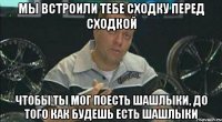 Мы встроили тебе сходку перед сходкой чтобы ты мог поесть шашлыки, до того как будешь есть шашлыки
