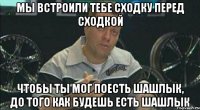 Мы встроили тебе сходку перед сходкой чтобы ты мог поесть шашлык, до того как будешь есть шашлык