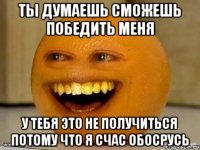 Ты думаешь сможешь победить меня У тебя это не получиться потому что я счас обосрусь