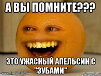 а вы помните??? это ужасный апельсин с "ЗУБАМИ"