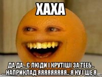 хаха да да.. є люди і крутіші за тееб.. наприклад яяяяяяяяя.. я ну і ше я