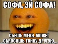 Софа, эй Софа! Сьешь меня. Может сбросишь тонну другую.