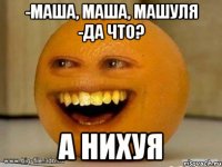 -маша, маша, машуля -да что? а нихуя