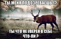 Ты меня подозреваешь !? Ты что не уверен в себе что-ли ?