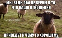 мы ведь оба не верим в то, что наши отношения приведут к чему то хорошему