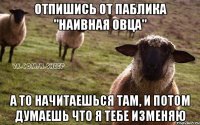 отпишись от паблика "наивная овца" а то начитаешься там, и потом думаешь что я тебе изменяю