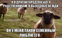 Я в другой город поехал, к родственникам. В выходные не жди. Он у меня такой семейный, люблю его :*