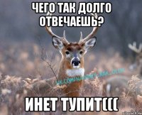 ЧЕГО ТАк долго отвечаешь? инет тупит(((