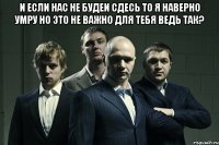 и если нас не будеи сдесь то я наверно умру но это не важно для тебя ведь так? 