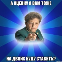 а оценку я вам тоже на двоих буду ставить?