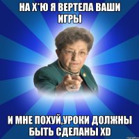 На Х*ю я вертела ваши игры и мне похуй,уроки должны быть сделаны XD