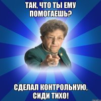 Так, что ты ему помогаешь? сделал контрольную, сиди тихо!