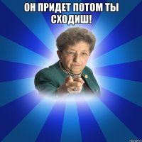 Он придет потом ты сходиш! 