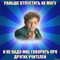 Раньше отпустить не могу И не надо мне говорить про других учителей