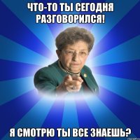 Что-то ты сегодня разговорился! я смотрю ты все знаешь?