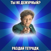 ты не дежурный? раздай тетради.