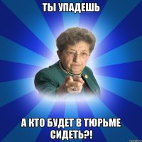 Ты упадешь А кто будет в тюрьме сидеть?!